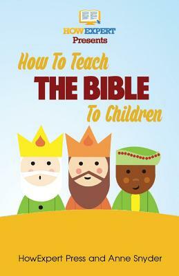 How to Teach The Bible To Children: Your Step-By-Step Guide To Teaching The Bible To Children by Howexpert Press, Anne Snyder