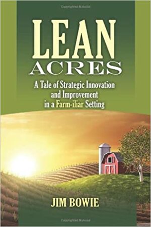 Lean Acres: A Tale of Strategic Innovation and Improvement in a Farm-Iliar Setting by Jim Bowie