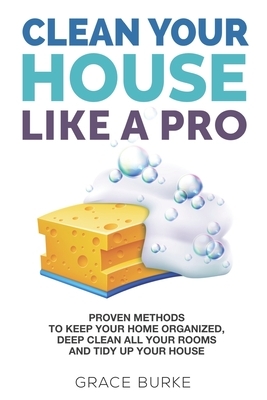 Clean Your House Like a Pro: Proven Methods To Keep Your Home Organized, Deep Clean All Your Rooms & Tidy Up Your House by Grace Burke