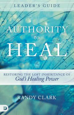 Authority to Heal Leader's Guide: Restoring the Lost Inheritance of God's Healing Power by Randy Clark