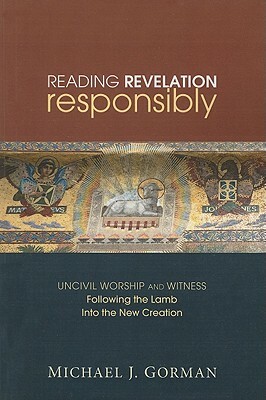 Reading Revelation Responsibly: Uncivil Worship and Witness: Following the Lamb Into the New Creation by Michael J. Gorman