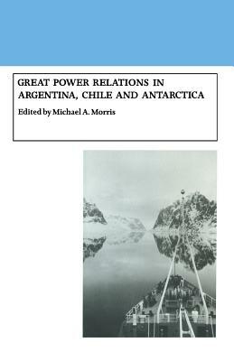 Great Power Relations in Argentina, Chile and Antarctica by Michael A. Morris