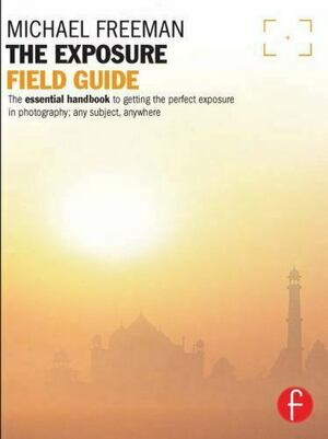 The Exposure Field Guide: The Essential Guide to Getting the Perfect Exposure; Any Subject, Anywhere by Michael Freeman