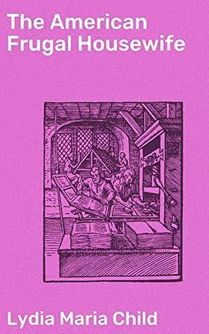 The American Frugal Housewife: Thrifty Tips and Household Wisdom: A Guide to Frugal Living in 19th Century America by Lydia Maria Child, Lydia Maria Child