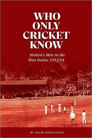Who Only Cricket Know: Hutton's Men in the West Indies 1953/54 by David Woodhouse