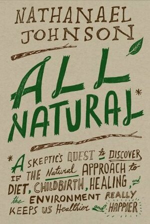 All Natural*: *A Skeptic's Quest to Discover If the Natural Approach to Diet, Childbirth, Healing, and the Environment Really Keeps Us Healthier and Happier by Nathanael Johnson