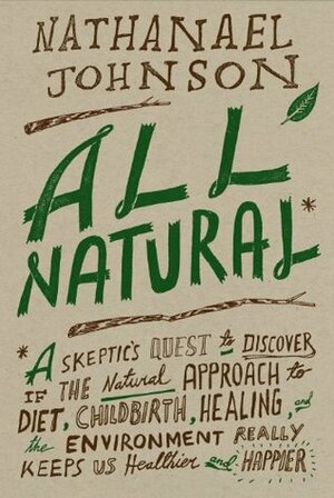 All Natural*: *A Skeptic's Quest to Discover If the Natural Approach to Diet, Childbirth, Healing, and the Environment Really Keeps Us Healthier and Happier by Nathanael Johnson