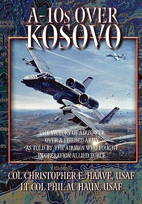 A-10s Over Kosovo: The Victory of Airpower Over a Fielded Army as Told by Airmen Who Fought in Operation Allied Force by Christopher E. Haave, Air University Press, Phil M. Haun