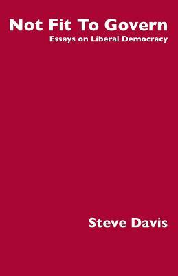 Not Fit To Govern: Essays on Liberal Democracy by Steve Davis