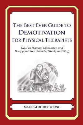 The Best Ever Guide to Demotivation for Physical Therapists: How To Dismay, Dishearten and Disappoint Your Friends, Family and Staff by Mark Geoffrey Young