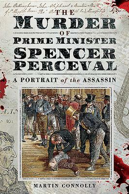 The Murder of Prime Minister Spencer Perceval: A Portrait of the Assassin by Martin Connolly