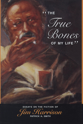 The True Bones of My Life: Essays on the Fiction of Jim Harrison / Patrick A. Smith by Patrick A. Smith