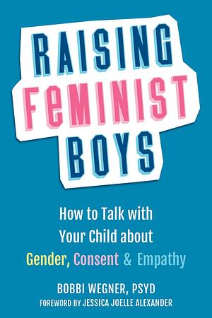 Raising Feminist Boys: How to Talk with Your Child about Gender, Consent, and Empathy by Bobbi Wegner PsyD, Bobbi Wegner PsyD, Jessica Joelle Alexander