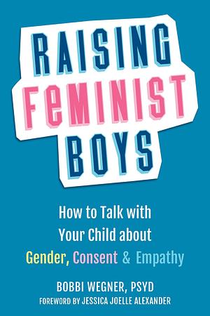 Raising Feminist Boys: How to Talk with Your Child about Gender, Consent, and Empathy by Jessica Joelle Alexander, Bobbi Wegner PsyD, Bobbi Wegner PsyD