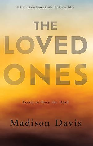 The Loved Ones: Essays to Bury the Dead by Madison Davis