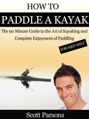 How to Paddle a Kayak - The 90 Minute Guide to the Art of Kayaking and Complete Enjoyment of Paddling by Scott Parsons