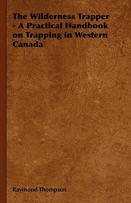 The Wilderness Trapper - A Practical Handbook on Trapping in Western Canada by Raymond Thompson