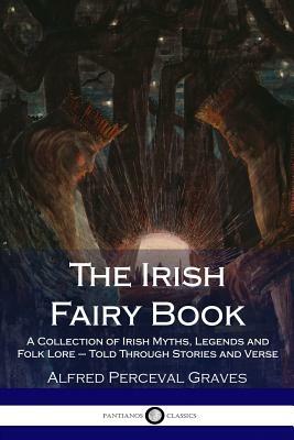 The Irish Fairy Book: A Collection of Irish Myths, Legends and Folk Lore - Told Through Stories and Verse by Alfred Perceval Graves