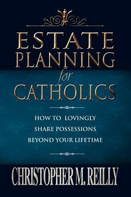 Estate Planning for Catholics: How to Lovingly Share Possessions Beyond Your Lifetime by Christopher Reilly