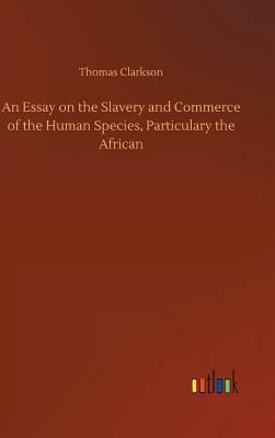 An Essay on the Slavery and Commerce of the Human Species, Particulary the African by Thomas Clarkson