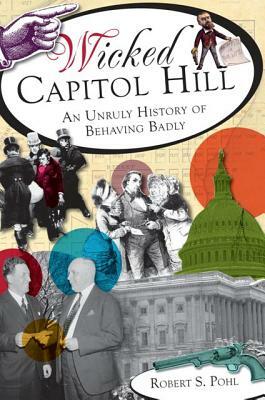 Wicked Capitol Hill: An Unruly History of Behaving Badly by Robert S. Pohl