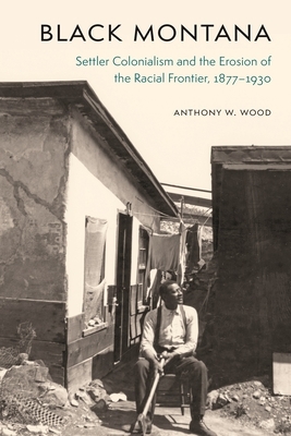 Black Montana: Settler Colonialism and the Erosion of the Racial Frontier, 1877-1930 by Anthony W. Wood