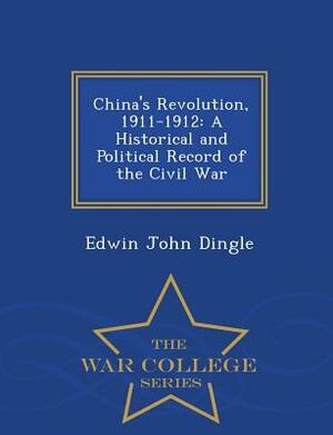 China's Revolution, 1911-1912: A Historical and Political Record of the Civil War - War College Series by Edwin John Dingle