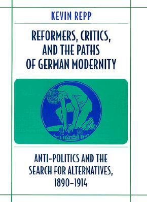 Reformers, Critics, and the Paths of German Modernity: Anti-Politics and the Search for Alternatives, 1890-1914 by Kevin Repp