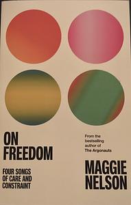 On Freedom: Four Songs of Care and Constraint by Maggie Nelson