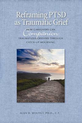 Reframing PTSD as Traumatic Grief: How Caregivers Can Companion Traumatized Grievers Through Catch-Up Mourning by Alan D. Wolfelt
