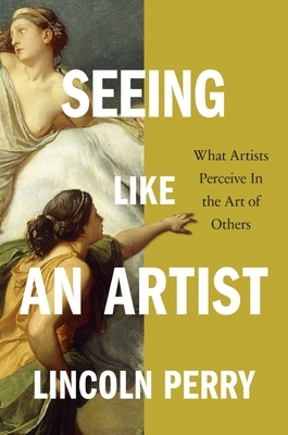 Seeing Like an Artist: What Artists Perceive in the Art of Others by Lincoln Perry