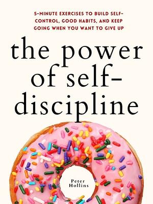 The Power of Self-Discipline: 5-Minute Exercises to Build Self-Control, Good Habits, and Keep Going When You Want to Give Up by Peter Hollins