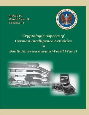 Cryptologic Aspects of German Intelligence Activities in South America during World War II: Series IV, World War II, Volume 11 by David P. Mowry