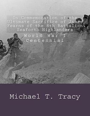 In Commemoration of the Ultimate Sacrifice of James Fearns of the 8th Battalion Seaforth Highlanders: World War I Centennial by Michael T. Tracy