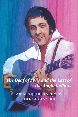 The Deaf of Elvis and the Last of the Anglo Indians: An Autobiography by Trevor Taylor by Trevor Taylor