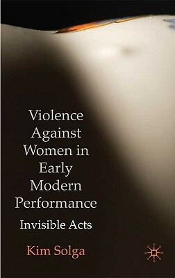 Violence Against Women in Early Modern Performance: Invisible Acts by Kim Solga