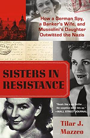 Sisters in Resistance: How a German Spy, a Banker's Wife, and Mussolini's Daughter Outwitted the Nazis by Tilar J. Mazzeo