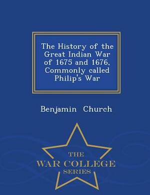 The History of the Great Indian War of 1675 and 1676, Commonly Called Philip's War - War College Series by Benjamin Church