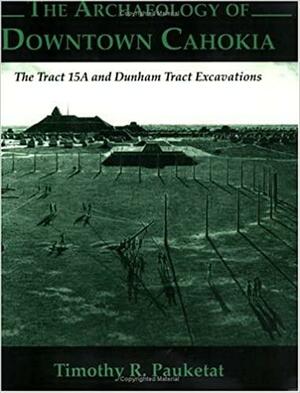 The Archaeology of Downtown Cahokia: The Tract 15A and Dunham Tract Excavations by Sandra L. Dunavan, Timothy R. Pauketat, Preston T. Miracle