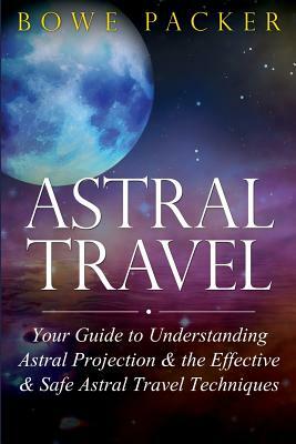 Astral Travel: Your Guide to Understanding Astral Projection & the Effective & Safe Astral Travel Techniques by Bowe Packer