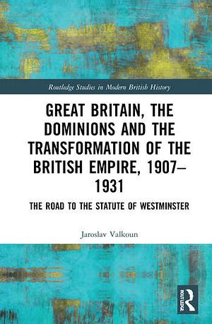 Great Britain, the Dominions and the Transformation of the British Empire, 1907-1931: The Road to the Statute of Westminster by Jaroslav Valkoun