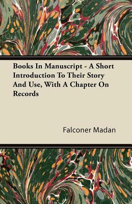 Books in Manuscript - A Short Introduction to Their Story and Use, with a Chapter on Records by Falconer Madan