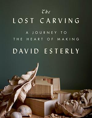 The Lost Carving: A Journey to the Heart of Making by David Esterly