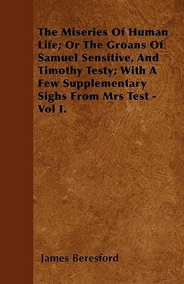 The Miseries Of Human Life; Or The Groans Of Samuel Sensitive, And Timothy Testy; With A Few Supplementary Sighs From Mrs Test - Vol I. by James Beresford