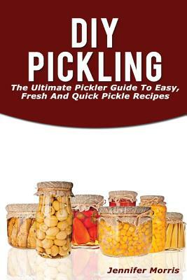 DIY Pickling: The Ultimate Pickler Guide to Easy, Fresh and Quick Pickle Recipes by Jennifer Morris