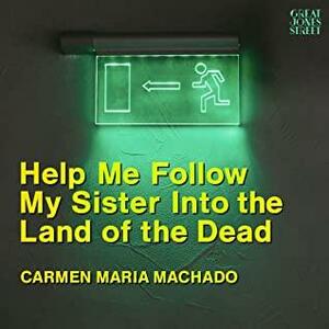 Help Me Follow My Sister Into the Land of the Dead by Carmen Maria Machado