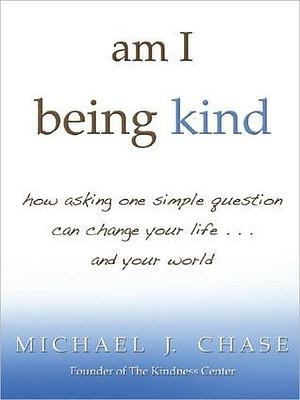 am i being kind: how asking one simple question can change your life...and your world by Michael J. Chase, Michael J. Chase