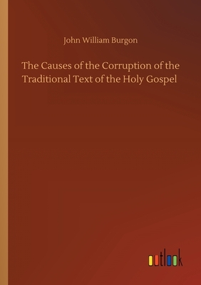 The Causes of the Corruption of the Traditional Text of the Holy Gospel by John William Burgon