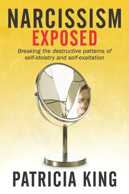 Narcissism Exposed: Breaking the Self-Destructive Patterns of Self-Idolatry and Self-Exaltation by Patricia King