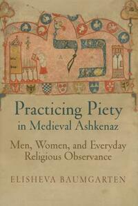 Practicing Piety in Medieval Ashkenaz: Men, Women, and Everyday Religious Observance by Elisheva Baumgarten